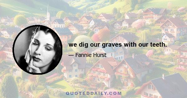 we dig our graves with our teeth.