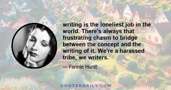 writing is the loneliest job in the world. There's always that frustrating chasm to bridge between the concept and the writing of it. We're a harassed tribe, we writers.