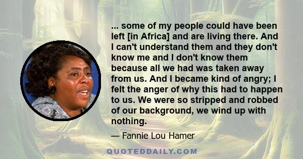 ... some of my people could have been left [in Africa] and are living there. And I can't understand them and they don't know me and I don't know them because all we had was taken away from us. And I became kind of