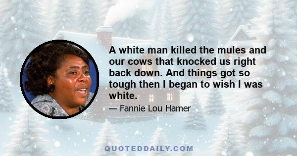 A white man killed the mules and our cows that knocked us right back down. And things got so tough then I began to wish I was white.