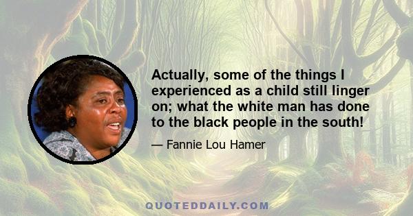 Actually, some of the things I experienced as a child still linger on; what the white man has done to the black people in the south!