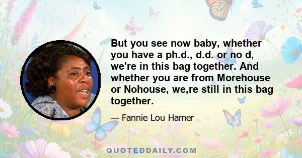 But you see now baby, whether you have a ph.d., d.d. or no d, we're in this bag together. And whether you are from Morehouse or Nohouse, we,re still in this bag together.