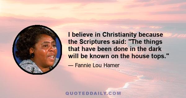 I believe in Christianity because the Scriptures said: The things that have been done in the dark will be known on the house tops.