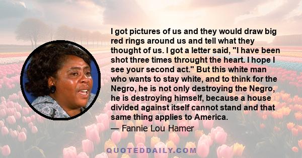 I got pictures of us and they would draw big red rings around us and tell what they thought of us. I got a letter said, I have been shot three times throught the heart. I hope I see your second act. But this white man