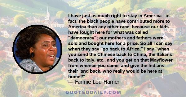 I have just as much right to stay in America - in fact, the black people have contributed more to America than any other race, because our kids have fought here for what was called democracy; our mothers and fathers