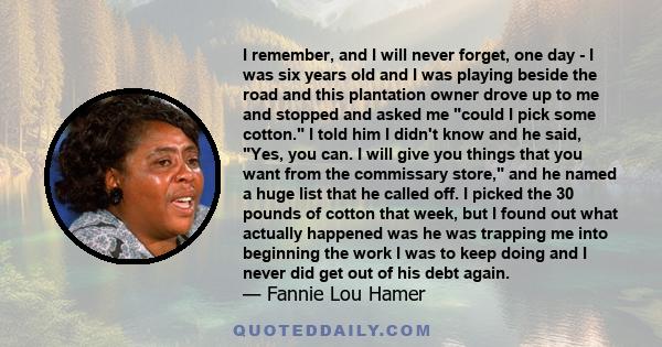 I remember, and I will never forget, one day - I was six years old and I was playing beside the road and this plantation owner drove up to me and stopped and asked me could I pick some cotton. I told him I didn't know