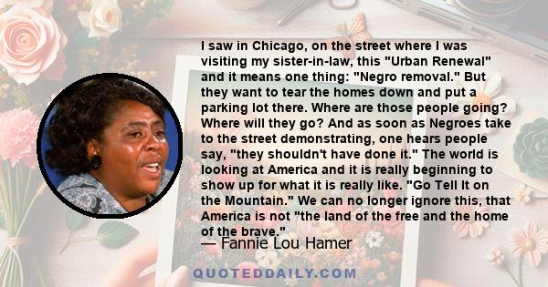 I saw in Chicago, on the street where I was visiting my sister-in-law, this Urban Renewal and it means one thing: Negro removal. But they want to tear the homes down and put a parking lot there. Where are those people