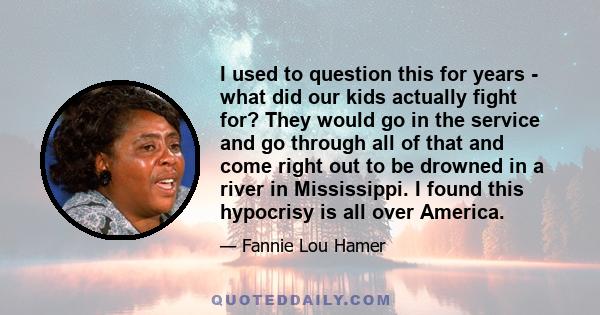 I used to question this for years - what did our kids actually fight for? They would go in the service and go through all of that and come right out to be drowned in a river in Mississippi. I found this hypocrisy is all 