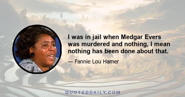 I was in jail when Medgar Evers was murdered and nothing, I mean nothing has been done about that.