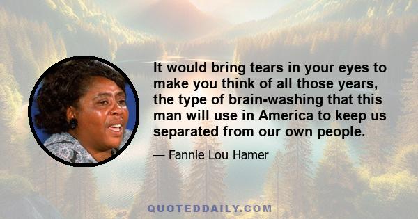 It would bring tears in your eyes to make you think of all those years, the type of brain-washing that this man will use in America to keep us separated from our own people.