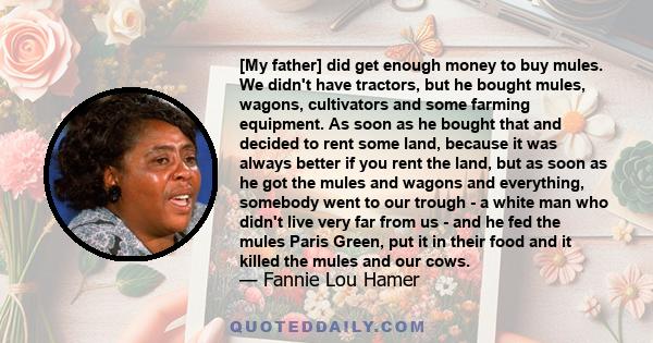 [My father] did get enough money to buy mules. We didn't have tractors, but he bought mules, wagons, cultivators and some farming equipment. As soon as he bought that and decided to rent some land, because it was always 