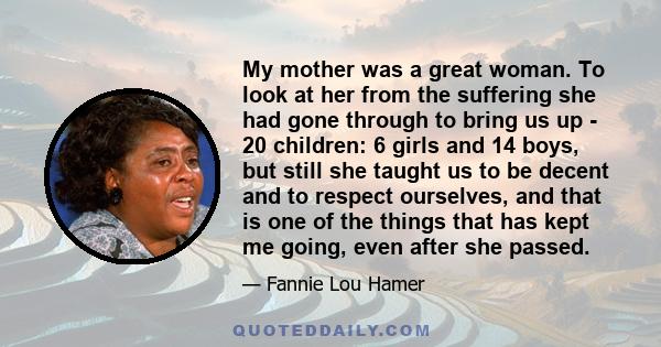 My mother was a great woman. To look at her from the suffering she had gone through to bring us up - 20 children: 6 girls and 14 boys, but still she taught us to be decent and to respect ourselves, and that is one of