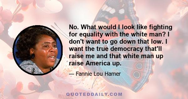 No. What would I look like fighting for equality with the white man? I don't want to go down that low. I want the true democracy that'll raise me and that white man up raise America up.