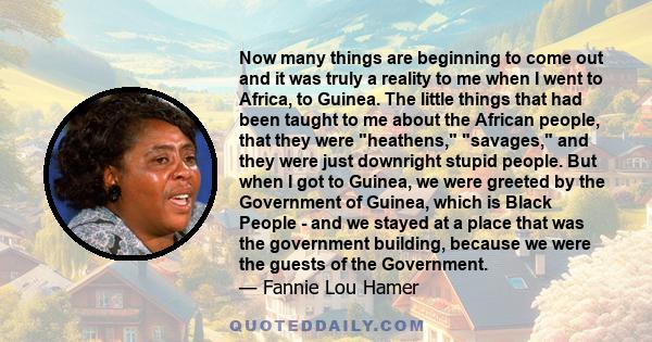 Now many things are beginning to come out and it was truly a reality to me when I went to Africa, to Guinea. The little things that had been taught to me about the African people, that they were heathens, savages, and