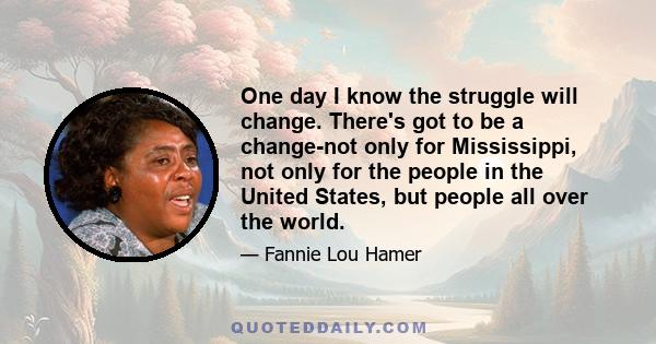 One day I know the struggle will change. There's got to be a change-not only for Mississippi, not only for the people in the United States, but people all over the world.