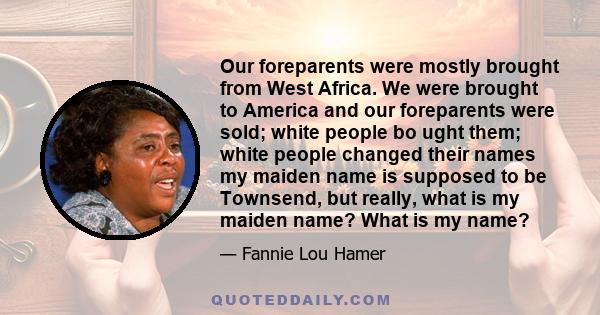 Our foreparents were mostly brought from West Africa. We were brought to America and our foreparents were sold; white people bo ught them; white people changed their names my maiden name is supposed to be Townsend, but