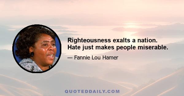 Righteousness exalts a nation. Hate just makes people miserable.