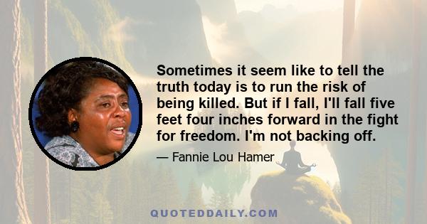 Sometimes it seem like to tell the truth today is to run the risk of being killed. But if I fall, I'll fall five feet four inches forward in the fight for freedom. I'm not backing off.