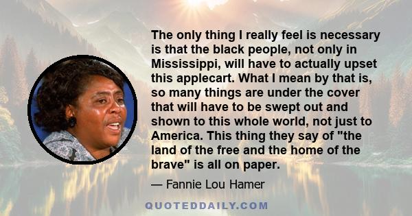 The only thing I really feel is necessary is that the black people, not only in Mississippi, will have to actually upset this applecart. What I mean by that is, so many things are under the cover that will have to be