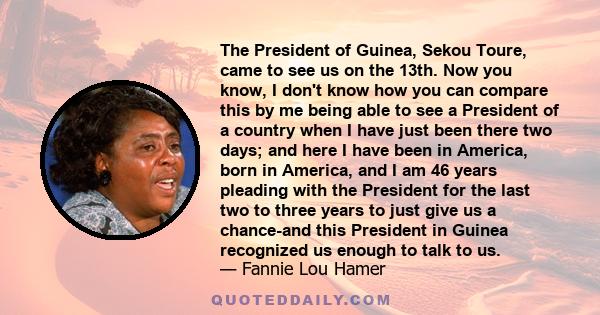 The President of Guinea, Sekou Toure, came to see us on the 13th. Now you know, I don't know how you can compare this by me being able to see a President of a country when I have just been there two days; and here I