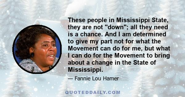 These people in Mississippi State, they are not down; all they need is a chance. And I am determined to give my part not for what the Movement can do for me, but what I can do for the Movement to bring about a change in 