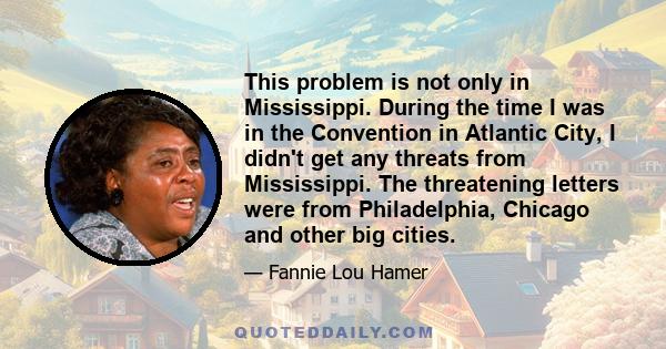 This problem is not only in Mississippi. During the time I was in the Convention in Atlantic City, I didn't get any threats from Mississippi. The threatening letters were from Philadelphia, Chicago and other big cities.