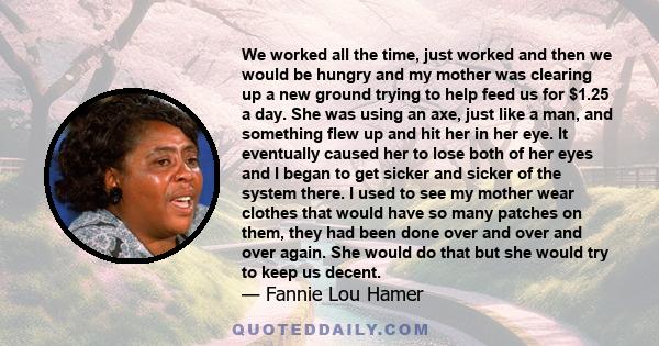 We worked all the time, just worked and then we would be hungry and my mother was clearing up a new ground trying to help feed us for $1.25 a day. She was using an axe, just like a man, and something flew up and hit her 