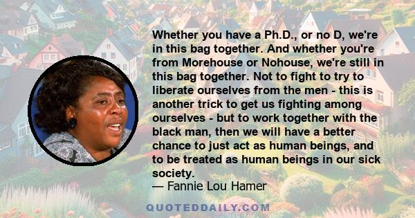 Whether you have a Ph.D., or no D, we're in this bag together. And whether you're from Morehouse or Nohouse, we're still in this bag together. Not to fight to try to liberate ourselves from the men - this is another