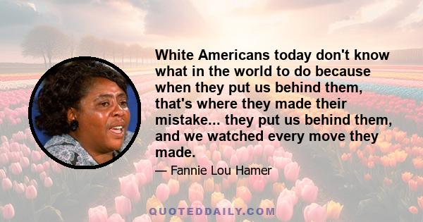 White Americans today don't know what in the world to do because when they put us behind them, that's where they made their mistake... they put us behind them, and we watched every move they made.