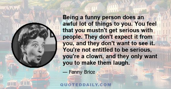 Being a funny person does an awful lot of things to you. You feel that you mustn't get serious with people. They don't expect it from you, and they don't want to see it. You're not entitled to be serious, you're a