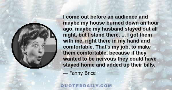 I come out before an audience and maybe my house burned down an hour ago, maybe my husband stayed out all night, but I stand there. ... I got them with me, right there in my hand and comfortable. That's my job, to make