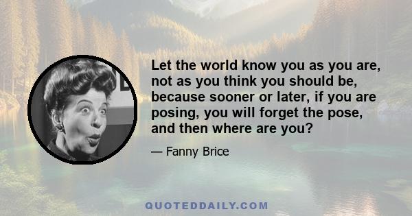 Let the world know you as you are, not as you think you should be, because sooner or later, if you are posing, you will forget the pose, and then where are you?