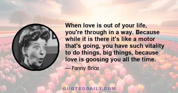 When love is out of your life, you're through in a way. Because while it is there it's like a motor that's going, you have such vitality to do things, big things, because love is goosing you all the time.