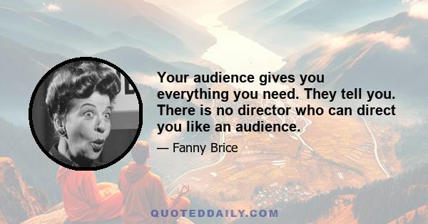 Your audience gives you everything you need. They tell you. There is no director who can direct you like an audience.