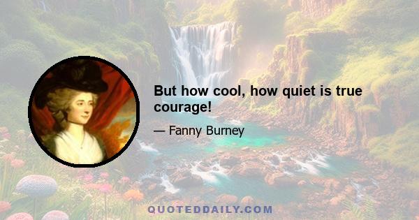 But how cool, how quiet is true courage!