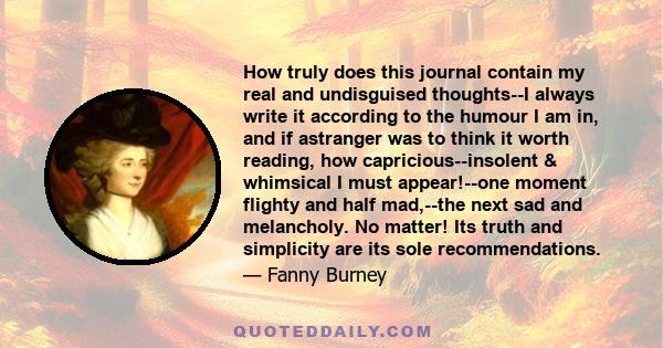 How truly does this journal contain my real and undisguised thoughts--I always write it according to the humour I am in, and if astranger was to think it worth reading, how capricious--insolent & whimsical I must