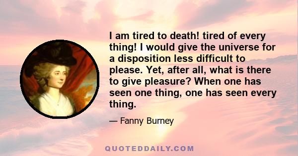 I am tired to death! tired of every thing! I would give the universe for a disposition less difficult to please. Yet, after all, what is there to give pleasure? When one has seen one thing, one has seen every thing.