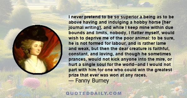 I never pretend to be so superior a being as to be above having and indulging a hobby horse [her journal writing], and while I keep mine within due bounds and limits, nobody, I flatter myself, would wish to deprive me