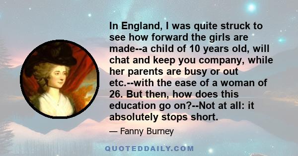 In England, I was quite struck to see how forward the girls are made--a child of 10 years old, will chat and keep you company, while her parents are busy or out etc.--with the ease of a woman of 26. But then, how does