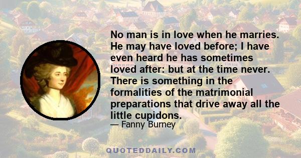 No man is in love when he marries. He may have loved before; I have even heard he has sometimes loved after: but at the time never. There is something in the formalities of the matrimonial preparations that drive away