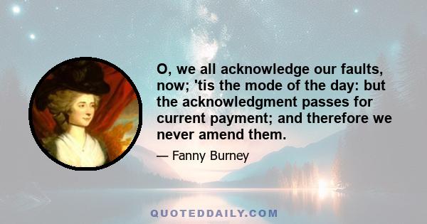 O, we all acknowledge our faults, now; 'tis the mode of the day: but the acknowledgment passes for current payment; and therefore we never amend them.