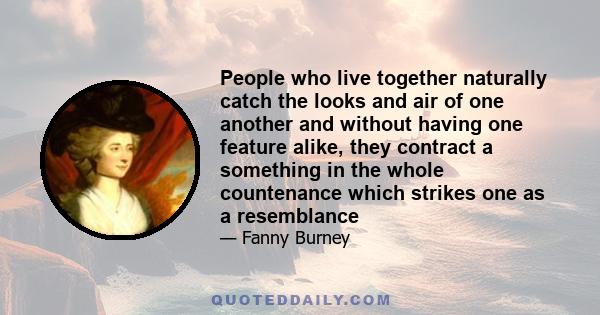 People who live together naturally catch the looks and air of one another and without having one feature alike, they contract a something in the whole countenance which strikes one as a resemblance