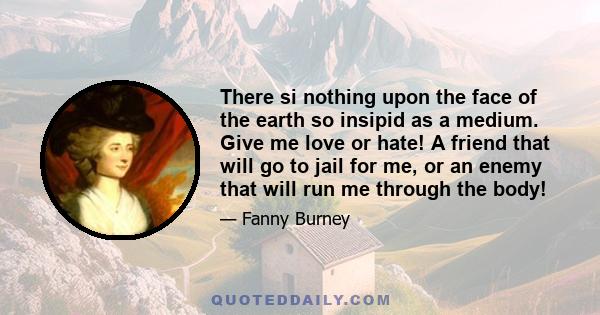 There si nothing upon the face of the earth so insipid as a medium. Give me love or hate! A friend that will go to jail for me, or an enemy that will run me through the body!