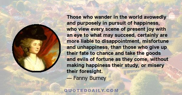 Those who wander in the world avowedly and purposely in pursuit of happiness, who view every scene of present joy with an eye to what may succeed, certainly are more liable to disappointment, misfortune and unhappiness, 