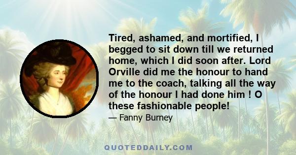 Tired, ashamed, and mortified, I begged to sit down till we returned home, which I did soon after. Lord Orville did me the honour to hand me to the coach, talking all the way of the honour I had done him ! O these