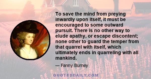 To save the mind from preying inwardly upon itself, it must be encouraged to some outward pursuit. There is no other way to elude apathy, or escape discontent; none other to guard the temper from that quarrel with