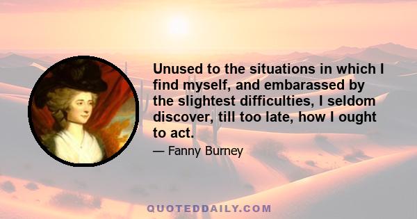 Unused to the situations in which I find myself, and embarassed by the slightest difficulties, I seldom discover, till too late, how I ought to act.