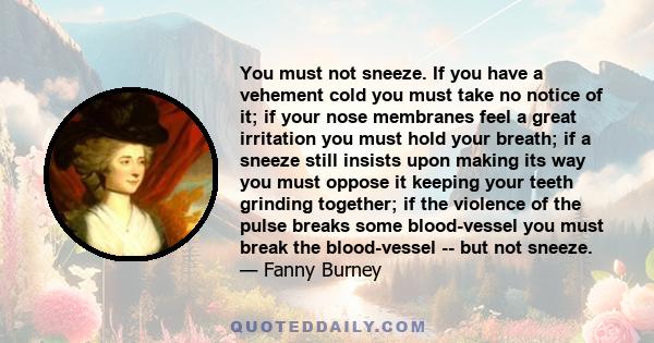 You must not sneeze. If you have a vehement cold you must take no notice of it; if your nose membranes feel a great irritation you must hold your breath; if a sneeze still insists upon making its way you must oppose it