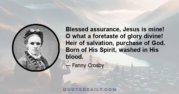 Blessed assurance, Jesus is mine! O what a foretaste of glory divine! Heir of salvation, purchase of God. Born of His Spirit, washed in His blood.