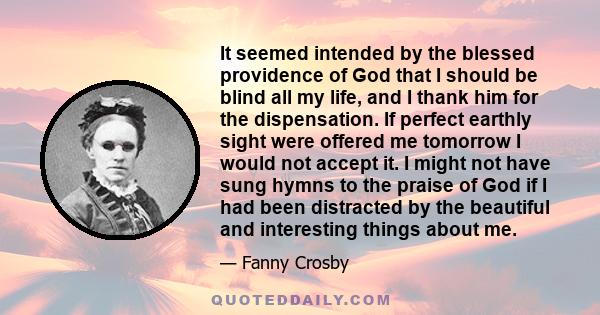 It seemed intended by the blessed providence of God that I should be blind all my life, and I thank him for the dispensation. If perfect earthly sight were offered me tomorrow I would not accept it. I might not have